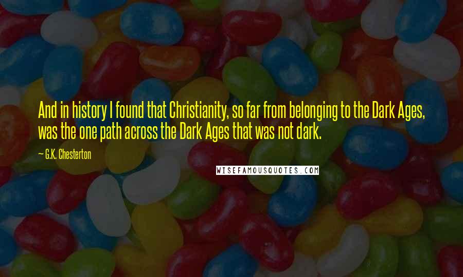 G.K. Chesterton Quotes: And in history I found that Christianity, so far from belonging to the Dark Ages, was the one path across the Dark Ages that was not dark.