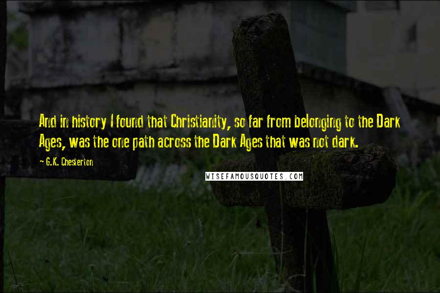 G.K. Chesterton Quotes: And in history I found that Christianity, so far from belonging to the Dark Ages, was the one path across the Dark Ages that was not dark.