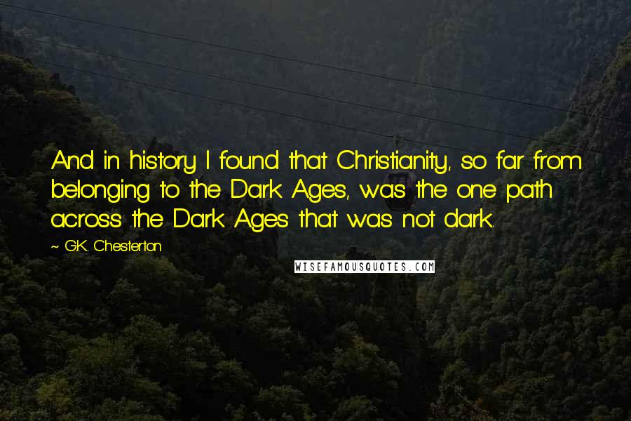 G.K. Chesterton Quotes: And in history I found that Christianity, so far from belonging to the Dark Ages, was the one path across the Dark Ages that was not dark.