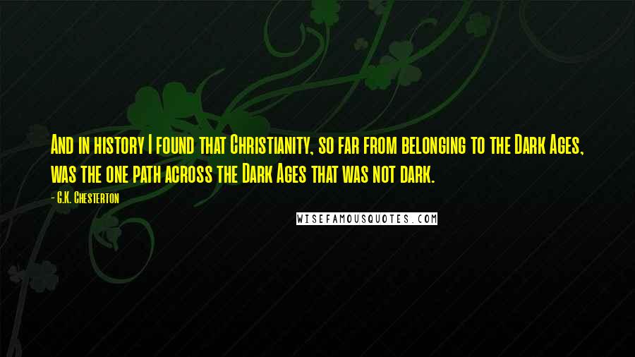 G.K. Chesterton Quotes: And in history I found that Christianity, so far from belonging to the Dark Ages, was the one path across the Dark Ages that was not dark.