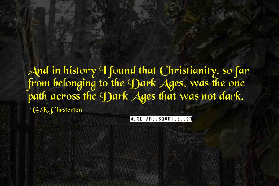 G.K. Chesterton Quotes: And in history I found that Christianity, so far from belonging to the Dark Ages, was the one path across the Dark Ages that was not dark.