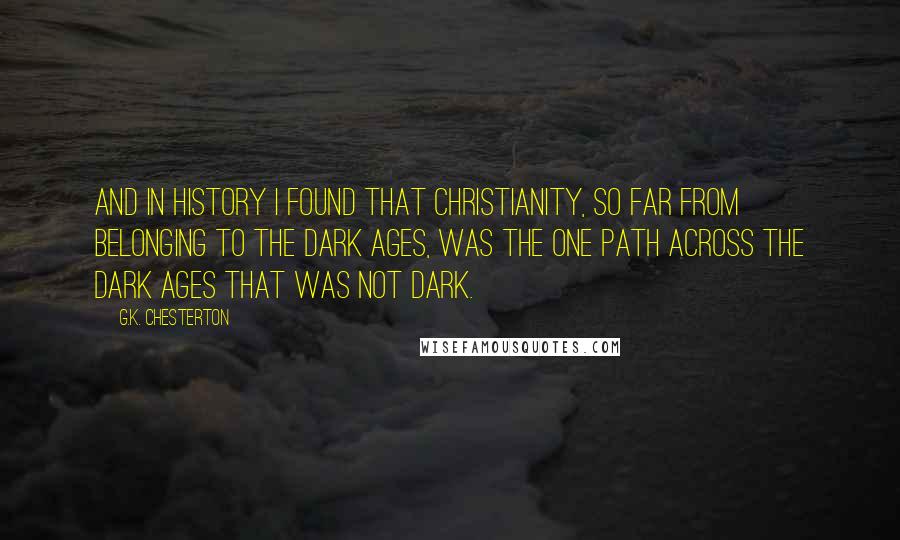 G.K. Chesterton Quotes: And in history I found that Christianity, so far from belonging to the Dark Ages, was the one path across the Dark Ages that was not dark.