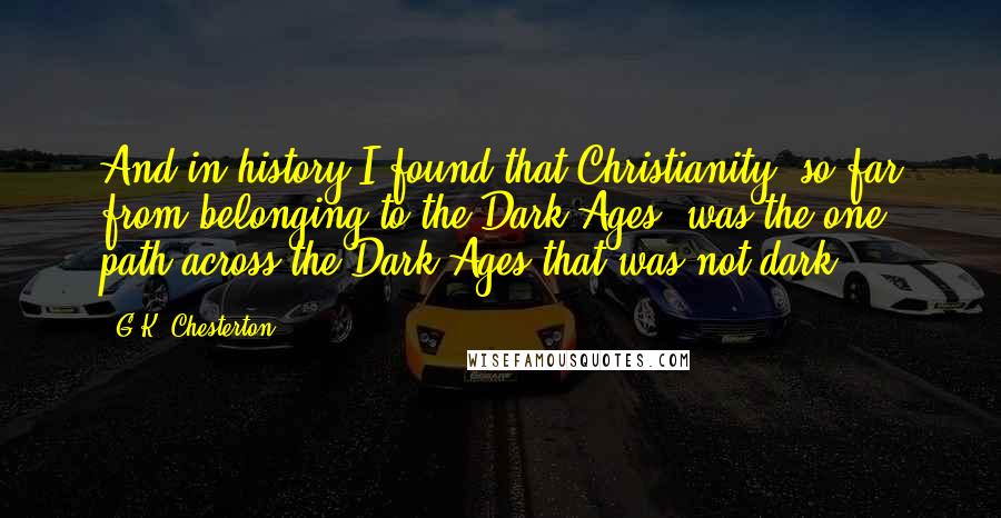 G.K. Chesterton Quotes: And in history I found that Christianity, so far from belonging to the Dark Ages, was the one path across the Dark Ages that was not dark.