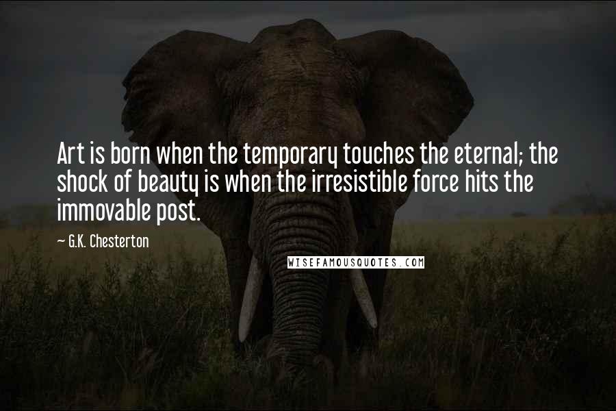 G.K. Chesterton Quotes: Art is born when the temporary touches the eternal; the shock of beauty is when the irresistible force hits the immovable post.