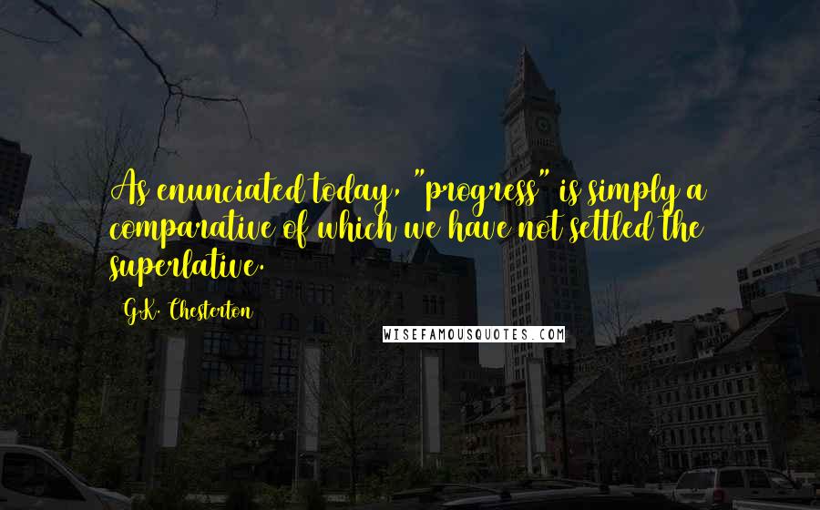 G.K. Chesterton Quotes: As enunciated today, "progress" is simply a comparative of which we have not settled the superlative.