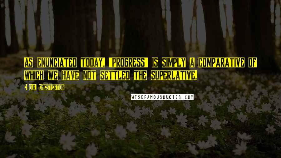 G.K. Chesterton Quotes: As enunciated today, "progress" is simply a comparative of which we have not settled the superlative.