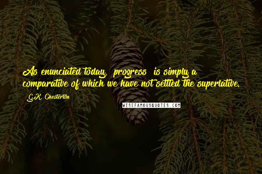 G.K. Chesterton Quotes: As enunciated today, "progress" is simply a comparative of which we have not settled the superlative.