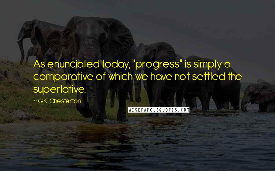 G.K. Chesterton Quotes: As enunciated today, "progress" is simply a comparative of which we have not settled the superlative.