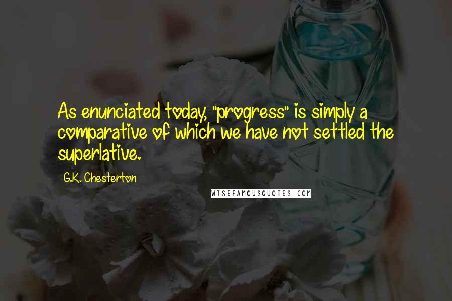 G.K. Chesterton Quotes: As enunciated today, "progress" is simply a comparative of which we have not settled the superlative.