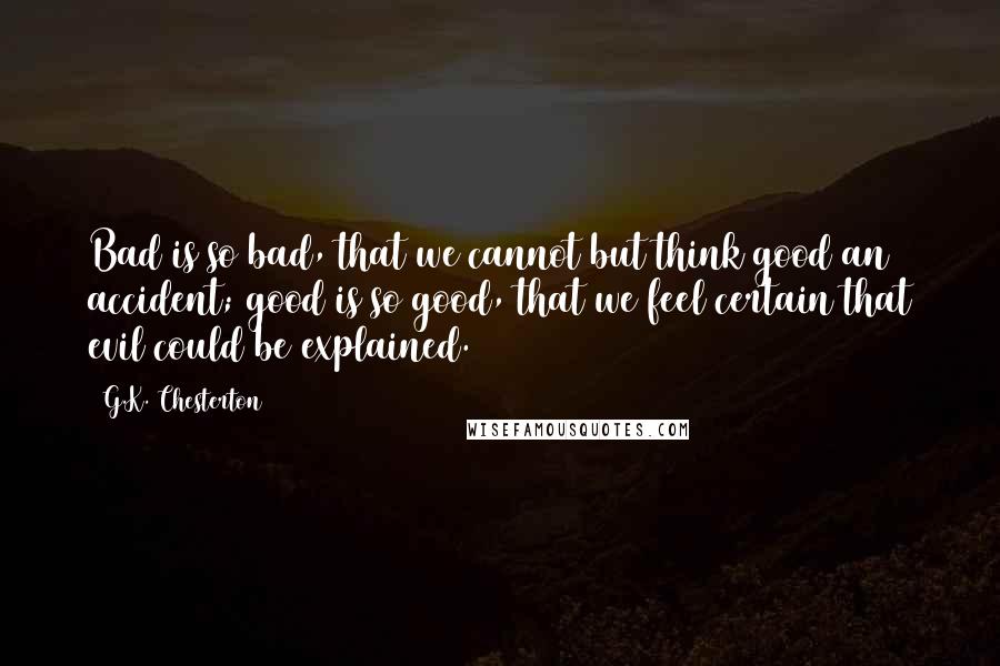 G.K. Chesterton Quotes: Bad is so bad, that we cannot but think good an accident; good is so good, that we feel certain that evil could be explained.
