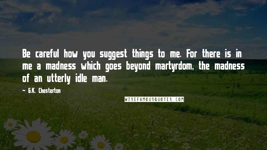 G.K. Chesterton Quotes: Be careful how you suggest things to me. For there is in me a madness which goes beyond martyrdom, the madness of an utterly idle man.