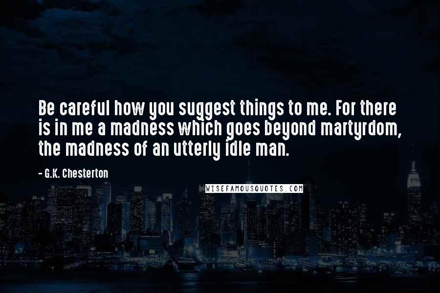 G.K. Chesterton Quotes: Be careful how you suggest things to me. For there is in me a madness which goes beyond martyrdom, the madness of an utterly idle man.