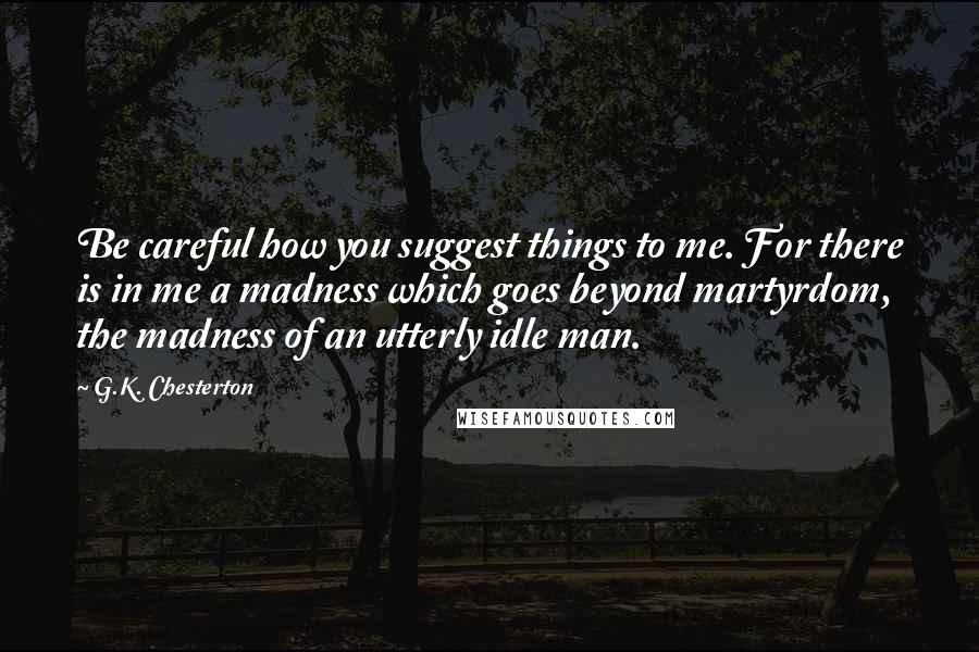 G.K. Chesterton Quotes: Be careful how you suggest things to me. For there is in me a madness which goes beyond martyrdom, the madness of an utterly idle man.