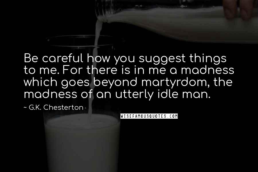 G.K. Chesterton Quotes: Be careful how you suggest things to me. For there is in me a madness which goes beyond martyrdom, the madness of an utterly idle man.