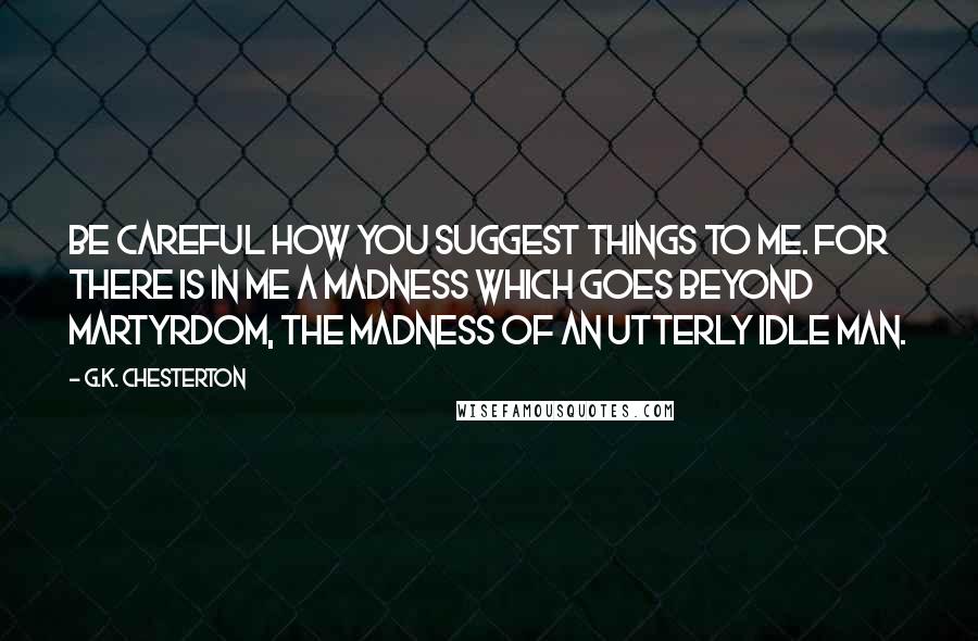 G.K. Chesterton Quotes: Be careful how you suggest things to me. For there is in me a madness which goes beyond martyrdom, the madness of an utterly idle man.