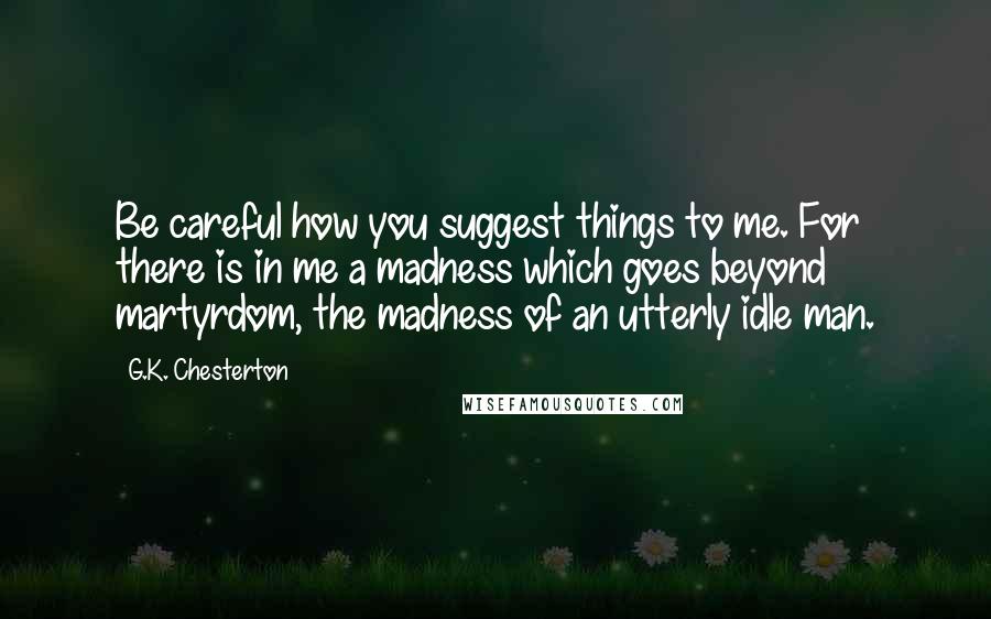 G.K. Chesterton Quotes: Be careful how you suggest things to me. For there is in me a madness which goes beyond martyrdom, the madness of an utterly idle man.