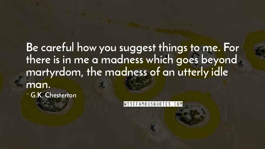 G.K. Chesterton Quotes: Be careful how you suggest things to me. For there is in me a madness which goes beyond martyrdom, the madness of an utterly idle man.