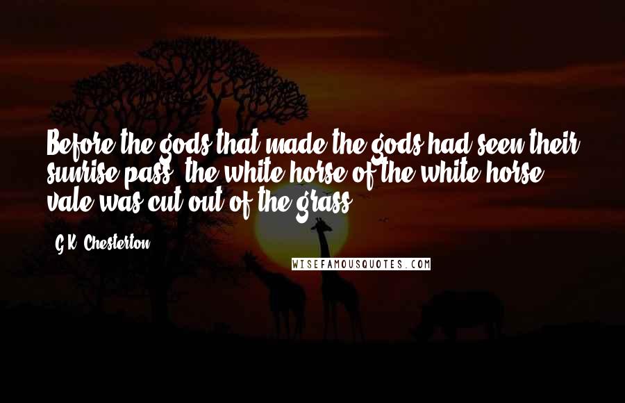 G.K. Chesterton Quotes: Before the gods that made the gods had seen their sunrise pass, the white horse of the white horse vale was cut out of the grass