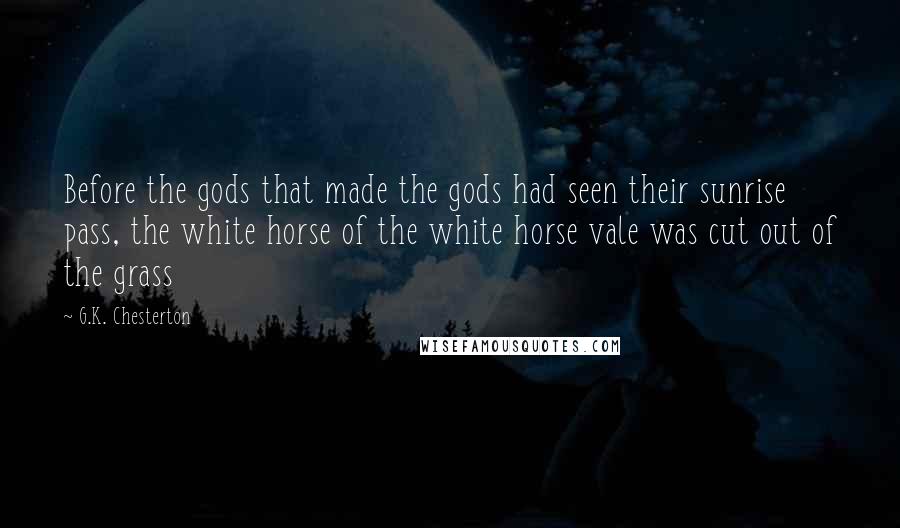 G.K. Chesterton Quotes: Before the gods that made the gods had seen their sunrise pass, the white horse of the white horse vale was cut out of the grass