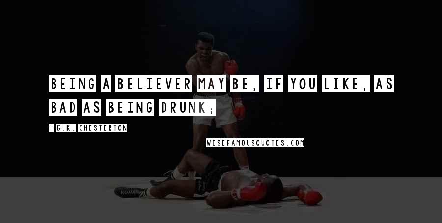 G.K. Chesterton Quotes: Being a believer may be, if you like, as bad as being drunk;