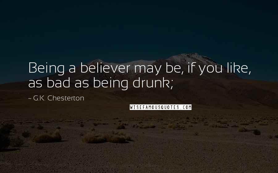 G.K. Chesterton Quotes: Being a believer may be, if you like, as bad as being drunk;