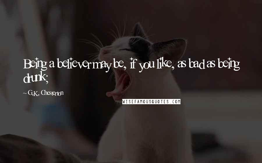 G.K. Chesterton Quotes: Being a believer may be, if you like, as bad as being drunk;