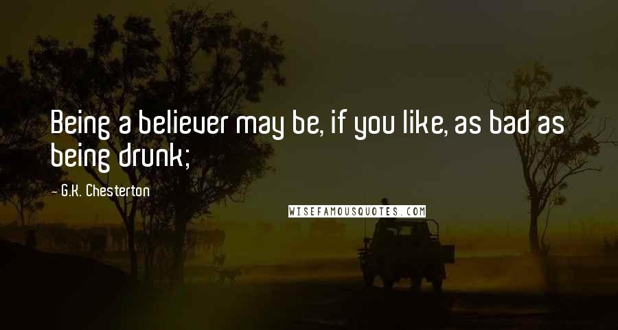 G.K. Chesterton Quotes: Being a believer may be, if you like, as bad as being drunk;
