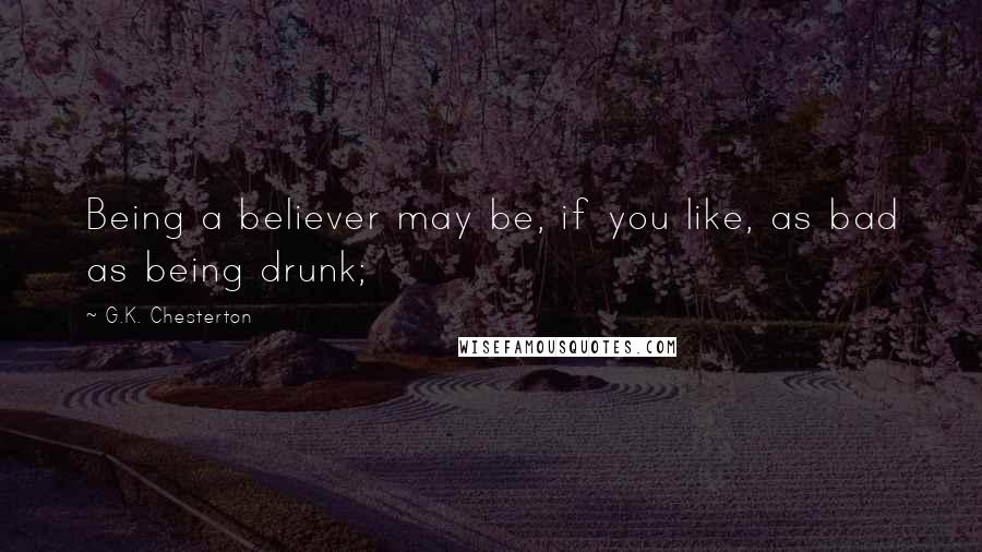 G.K. Chesterton Quotes: Being a believer may be, if you like, as bad as being drunk;