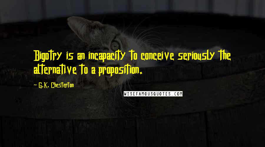 G.K. Chesterton Quotes: Bigotry is an incapacity to conceive seriously the alternative to a proposition.