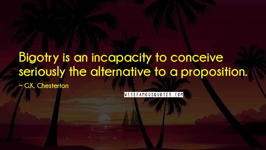 G.K. Chesterton Quotes: Bigotry is an incapacity to conceive seriously the alternative to a proposition.