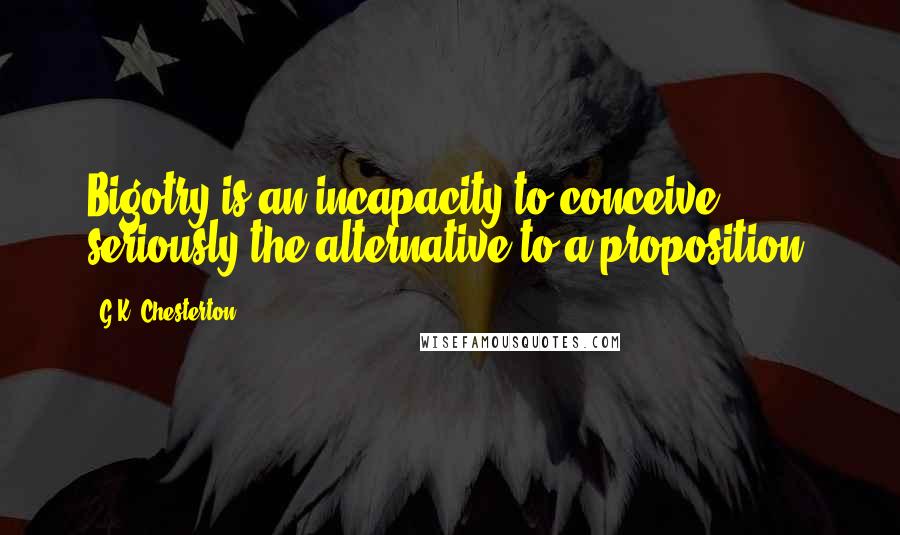 G.K. Chesterton Quotes: Bigotry is an incapacity to conceive seriously the alternative to a proposition.