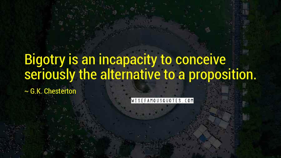 G.K. Chesterton Quotes: Bigotry is an incapacity to conceive seriously the alternative to a proposition.