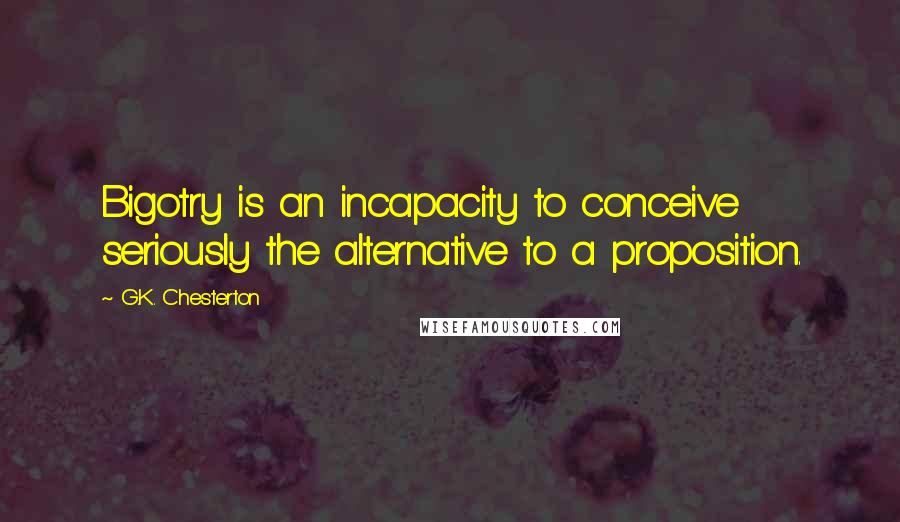 G.K. Chesterton Quotes: Bigotry is an incapacity to conceive seriously the alternative to a proposition.