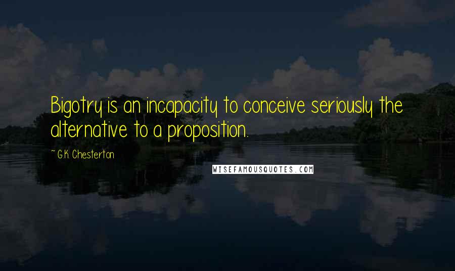 G.K. Chesterton Quotes: Bigotry is an incapacity to conceive seriously the alternative to a proposition.