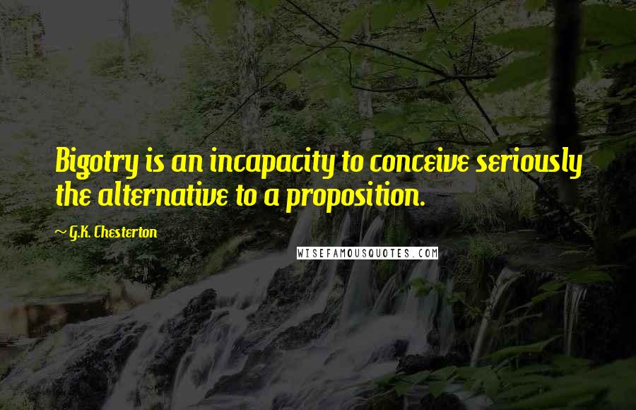 G.K. Chesterton Quotes: Bigotry is an incapacity to conceive seriously the alternative to a proposition.