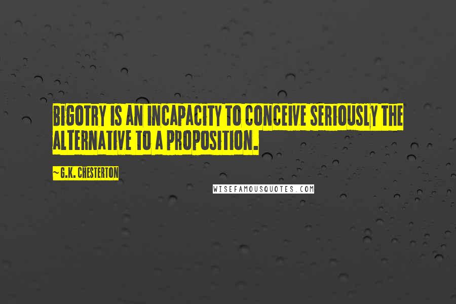 G.K. Chesterton Quotes: Bigotry is an incapacity to conceive seriously the alternative to a proposition.