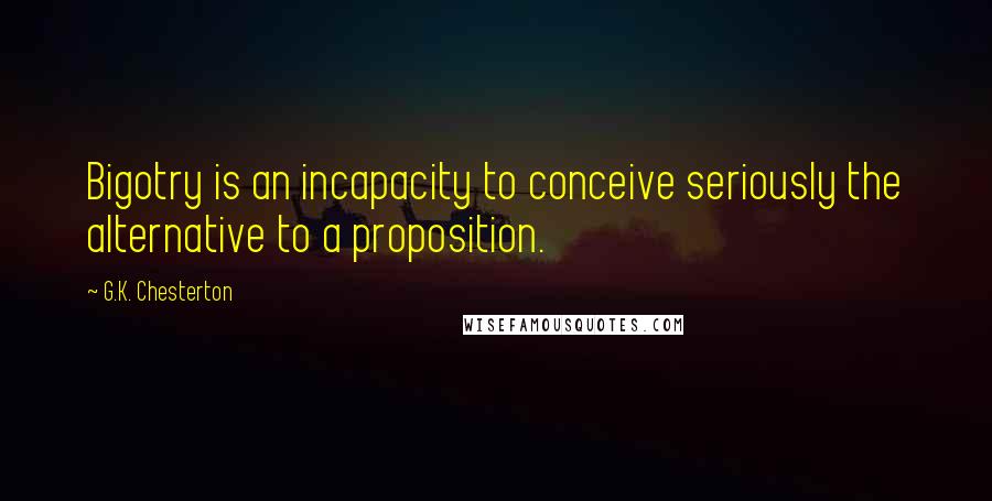 G.K. Chesterton Quotes: Bigotry is an incapacity to conceive seriously the alternative to a proposition.