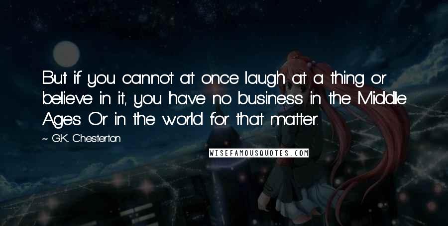 G.K. Chesterton Quotes: But if you cannot at once laugh at a thing or believe in it, you have no business in the Middle Ages. Or in the world for that matter.
