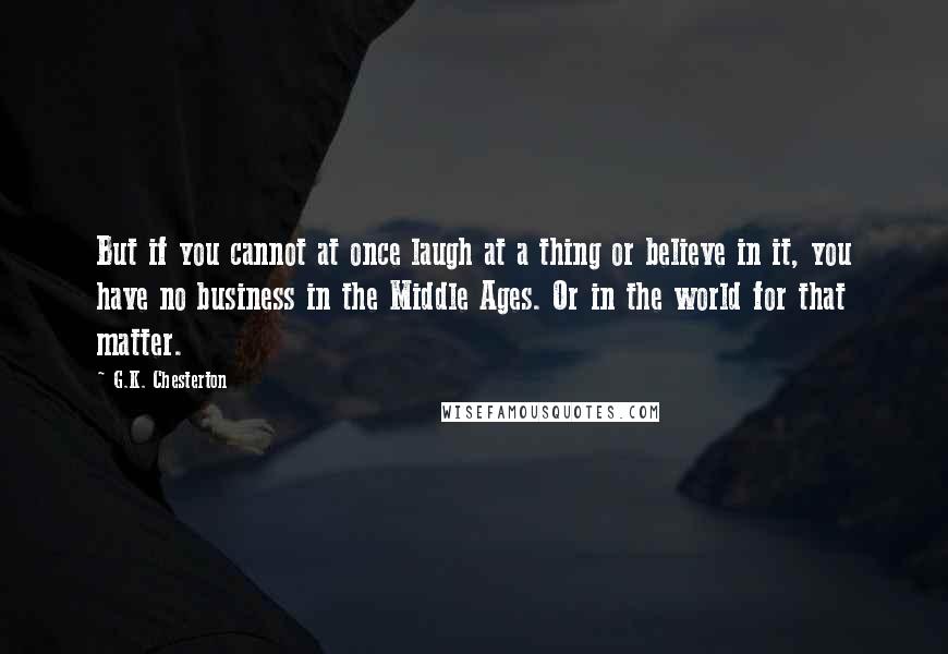 G.K. Chesterton Quotes: But if you cannot at once laugh at a thing or believe in it, you have no business in the Middle Ages. Or in the world for that matter.