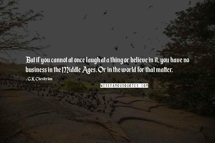 G.K. Chesterton Quotes: But if you cannot at once laugh at a thing or believe in it, you have no business in the Middle Ages. Or in the world for that matter.