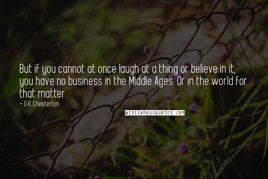 G.K. Chesterton Quotes: But if you cannot at once laugh at a thing or believe in it, you have no business in the Middle Ages. Or in the world for that matter.