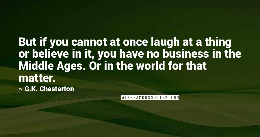 G.K. Chesterton Quotes: But if you cannot at once laugh at a thing or believe in it, you have no business in the Middle Ages. Or in the world for that matter.
