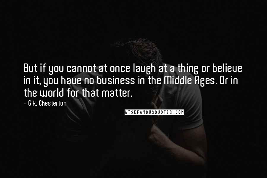 G.K. Chesterton Quotes: But if you cannot at once laugh at a thing or believe in it, you have no business in the Middle Ages. Or in the world for that matter.