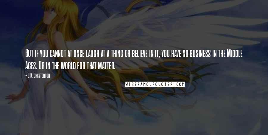 G.K. Chesterton Quotes: But if you cannot at once laugh at a thing or believe in it, you have no business in the Middle Ages. Or in the world for that matter.