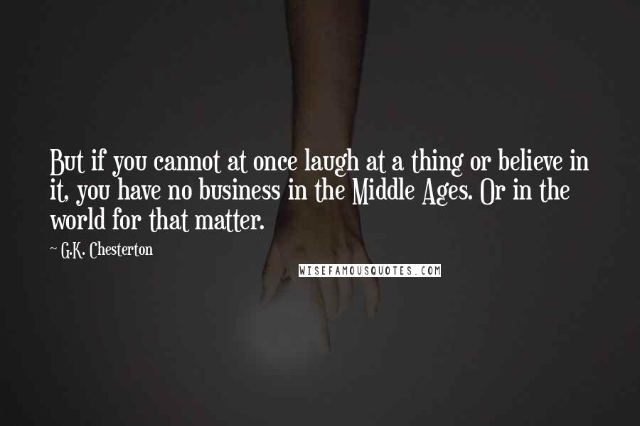 G.K. Chesterton Quotes: But if you cannot at once laugh at a thing or believe in it, you have no business in the Middle Ages. Or in the world for that matter.