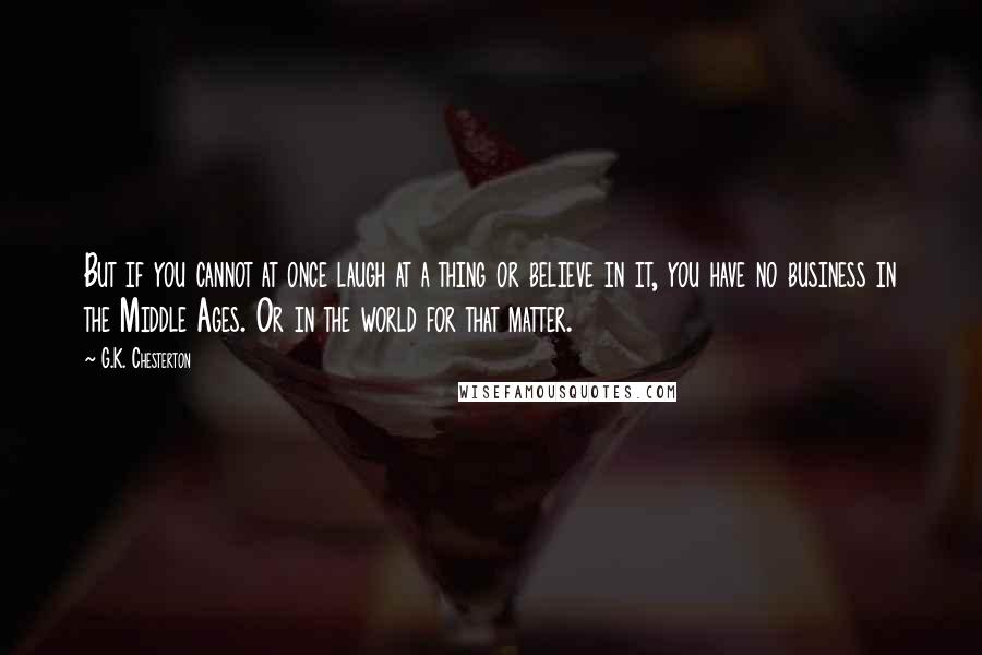 G.K. Chesterton Quotes: But if you cannot at once laugh at a thing or believe in it, you have no business in the Middle Ages. Or in the world for that matter.