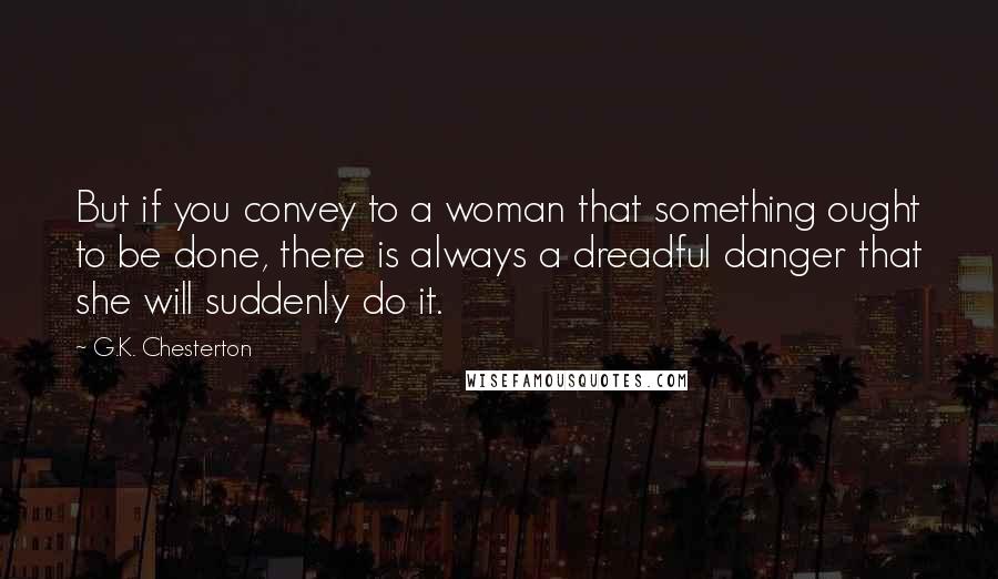 G.K. Chesterton Quotes: But if you convey to a woman that something ought to be done, there is always a dreadful danger that she will suddenly do it.