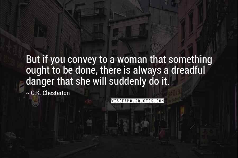 G.K. Chesterton Quotes: But if you convey to a woman that something ought to be done, there is always a dreadful danger that she will suddenly do it.