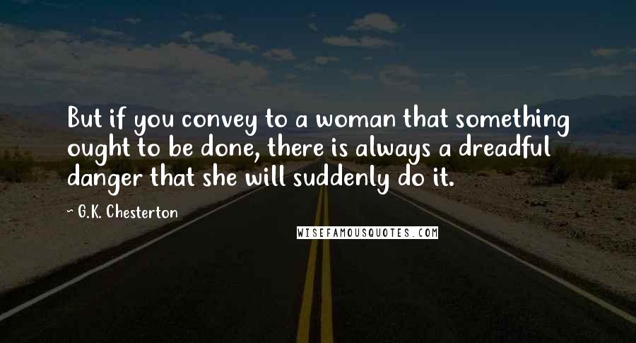 G.K. Chesterton Quotes: But if you convey to a woman that something ought to be done, there is always a dreadful danger that she will suddenly do it.