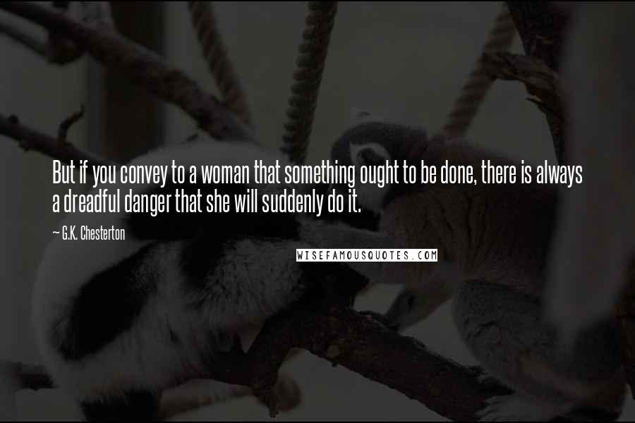 G.K. Chesterton Quotes: But if you convey to a woman that something ought to be done, there is always a dreadful danger that she will suddenly do it.